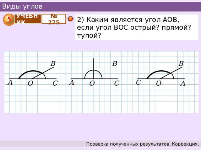 Виды углов № 275 2) Каким является угол АОВ, если угол ВОС острый? прямой? тупой? УЧЕБНИК В В В А С А О С О А О С Проверка полученных результатов. Коррекция. 