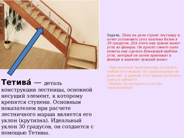 Задача.  Папа на даче строит лестницу и хочет установить угол наклона балок в 30 градусов. Для этого ему нужен макет угла из фанеры. Он просит своего сына помочь ему сделать бумажный шаблон угла, который он затем приложит к фанере и выпилит нужный макет.   - При наличии транспортира отложить любой угол можно! Но транспортира на даче нет, и данный угол нужно получить здесь и сейчас!!!  - Можно ли построить угол без транспортира?    Тетива́  — деталь конструкции лестницы, основной несущий элемент, к которому крепятся ступени. Основным показателем при расчете лестничного марша является его уклон (крутизна). Идеальный уклон 30 градусов, он создается с помощью Тетивы. 