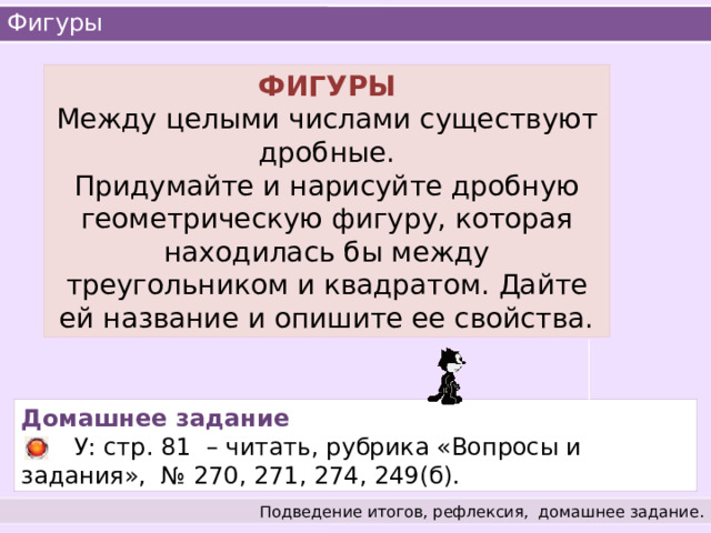 Фигуры ФИГУРЫ  Между целыми числами существуют дробные. Придумайте и нарисуйте дробную геометрическую фигуру, которая находилась бы между треугольником и квадратом. Дайте ей название и опишите ее свойства. Домашнее задание  У: стр. 81 – читать, рубрика «Вопросы и задания», № 270, 271, 274, 249(б). Подведение итогов, рефлексия,  домашнее задание. 