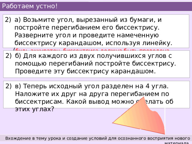 Работаем устно! а) Возьмите угол, вырезанный из бумаги, и постройте перегибанием его биссектрису. Разверните угол и проведите намеченную биссектрису карандашом, используя линейку.  ( будь аккуратен, биссектриса должна быть проведена точно из вершины ) б) Для каждого из двух получившихся углов с помощью перегибаний постройте биссектрису. Проведите эту биссектрису карандашом. в) Теперь исходный угол разделен на 4 угла. Наложите их друг на друга перегибанием по биссектрисам. Какой вывод можно сделать об этих углах? Вхождение в тему урока и создание условий для осознанного восприятия нового материала. 