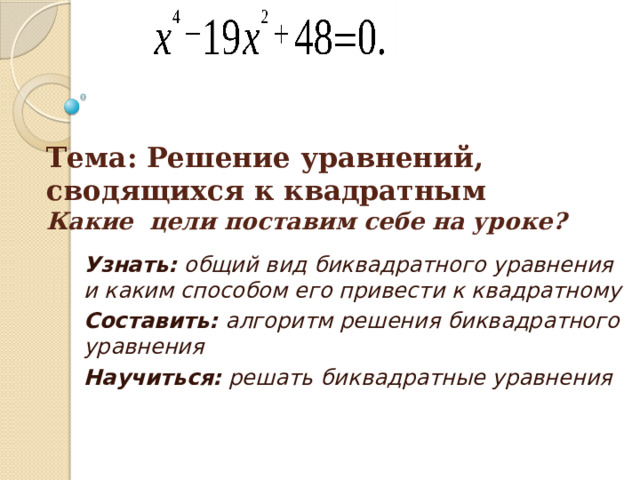 Тема: Решение уравнений, сводящихся к квадратным  Какие цели поставим себе на уроке? Узнать: общий вид биквадратного уравнения и каким способом его привести к квадратному Составить: алгоритм решения биквадратного уравнения Научиться: решать биквадратные уравнения 