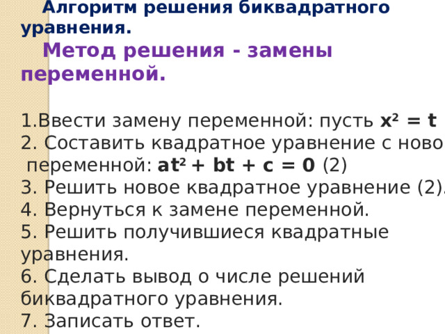 Алгоритм решения биквадратного уравнения. Метод решения - замены переменной. 1.Ввести замену переменной: пусть х 2 = t 2. Составить квадратное уравнение с новой  переменной: аt 2 + bt + с = 0 (2) 3. Решить новое квадратное уравнение (2). 4. Вернуться к замене переменной. 5. Решить получившиеся квадратные уравнения. 6. Сделать вывод о числе решений биквадратного уравнения. 7. Записать ответ. 