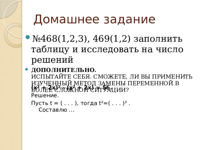 Домашнее задание № 468(1,2,3), 469(1,2) заполнить таблицу и исследовать на число решений Дополнительно.  Испытайте себя. Сможете, ли вы применить изученный метод замены переменной в более сложной ситуации? (х ² + 2х)² - (х² + 2х) = 56. Решение. Пусть t = ( . . . ), тогда t²=( . . . )² .  Составлю … 