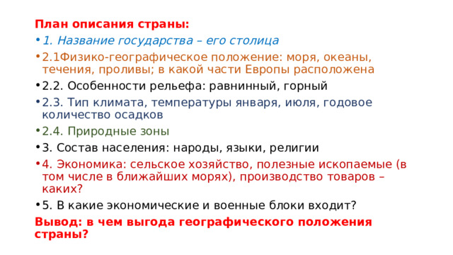 План описания страны: 1. Название государства – его столица 2.1Физико-географическое положение: моря, океаны, течения, проливы; в какой части Европы расположена 2.2. Особенности рельефа: равнинный, горный 2.3. Тип климата, температуры января, июля, годовое количество осадков 2.4. Природные зоны 3. Состав населения: народы, языки, религии 4. Экономика: сельское хозяйство, полезные ископаемые (в том числе в ближайших морях), производство товаров – каких? 5. В какие экономические и военные блоки входит? Вывод: в чем выгода географического положения страны? 