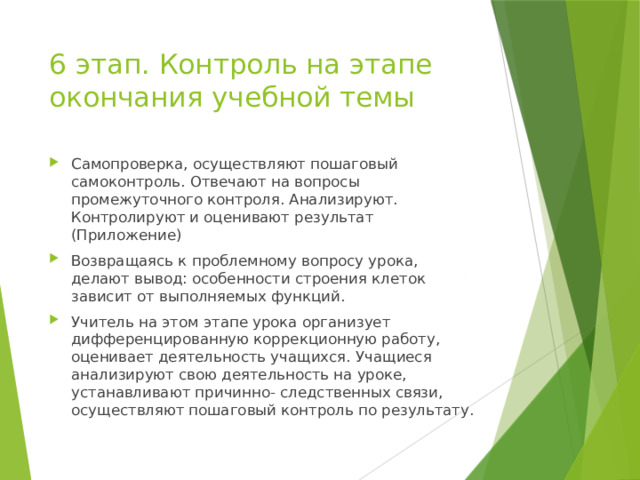 6 этап. Контроль на этапе окончания учебной темы Самопроверка, осуществляют пошаговый самоконтроль. Отвечают на вопросы промежуточного контроля. Анализируют. Контролируют и оценивают результат (Приложение) Возвращаясь к проблемному вопросу урока, делают вывод: особенности строения клеток зависит от выполняемых функций. Учитель на этом этапе урока организует дифференцированную коррекционную работу, оценивает деятельность учащихся. Учащиеся анализируют свою деятельность на уроке, устанавливают причинно- следственных связи, осуществляют пошаговый контроль по результату. 