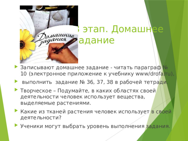 8 этап. Домашнее задание Записывают домашнее задание - читать параграф № 10 (электронное приложение к учебнику www/drofa/ru),  выполнить задание № 36, 37, 38 в рабочей тетради. Творческое – Подумайте, в каких областях своей деятельности человек использует вещества, выделяемые растениями. Какие из тканей растения человек использует в своей деятельности? Ученики могут выбрать уровень выполнения задания. 