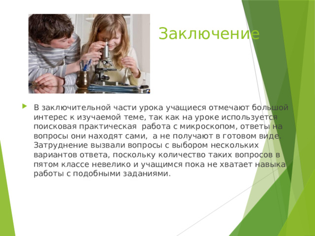Заключение В заключительной части урока учащиеся отмечают большой интерес к изучаемой теме, так как на уроке используется поисковая практическая работа с микроскопом, ответы на вопросы они находят сами, а не получают в готовом виде. Затруднение вызвали вопросы с выбором нескольких вариантов ответа, поскольку количество таких вопросов в пятом классе невелико и учащимся пока не хватает навыка работы с подобными заданиями. 