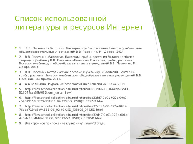 Список использованной литературы и ресурсов Интернет 1.  В.В. Пасечник «Биология. Бактерии, грибы, растения 5класс»: учебник для общеобразовательных учреждений/ В.В. Пасечник, М.: Дрофа, 2014. 2.  В.В. Пасечник «Биология. Бактерии, грибы, растения 5класс»: рабочая тетрадь к учебнику В.В. Пасечник «Биология. Бактерии, грибы, растения 5класс»: учебник для общеобразовательных учреждений/ В.В. Пасечник, М.: Дрофа, 2014. 3.  В.В. Пасечник методическое пособие к учебнику «Биология. Бактерии, грибы, растения 5класс»: учебник для общеобразовательных учреждений/ В.В. Пасечник, М.: Дрофа, 2014. 4.  А.А.Калинина Поурочные разработки по биологии –М.:Вако, 2009 5.  http://files.school-collection.edu.ru/dlrstore/000009b6-1000-4ddd-8ed3-510047cea5fb/062tkani_rastenij.swf 6.  http://files.school-collection.edu.ru/dlrstore/bae32bf7-0a01-022a-00c0-e5b909150c17/%5BBIO6_02-09%5D_%5BQS_03%5D.html 7.  http://files.school-collection.edu.ru/dlrstore/bae32c3f-0a01-022a-0065-76aaa713fa5d/%5BBIO6_02-09%5D_%5BQS_04%5D.html 8.  http://files.school-collection.edu.ru/dlrstore/bae32d47-0a01-022a-008c-4c0afc15b4fd/%5BBIO6_02-09%5D_%5BQS_05%5D.html 9.  Электронное приложение к учебнику - www/drofa/ru 