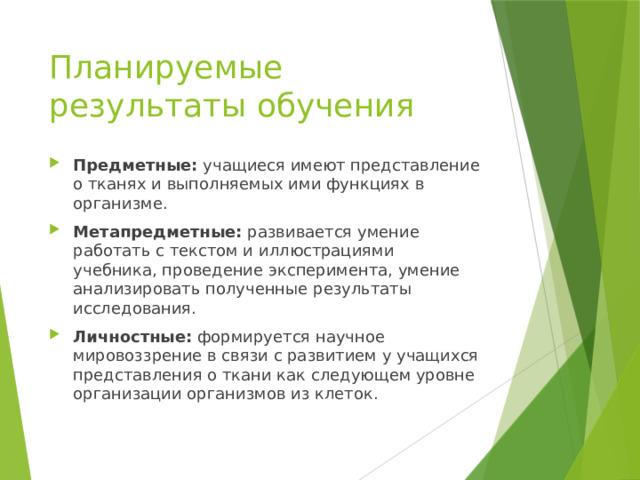 Планируемые результаты обучения Предметные: учащиеся имеют представление о тканях и выполняемых ими функциях в организме. Метапредметные: развивается умение работать с текстом и иллюстрациями учебника, проведение эксперимента, умение анализировать полученные результаты исследования. Личностные: формируется научное мировоззрение в связи с развитием у учащихся представления о ткани как следующем уровне организации организмов из клеток. 
