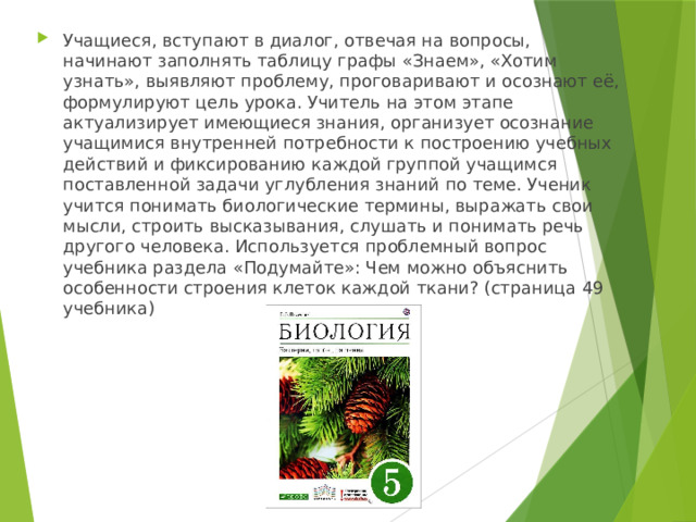 Учащиеся, вступают в диалог, отвечая на вопросы, начинают заполнять таблицу графы «Знаем», «Хотим узнать», выявляют проблему, проговаривают и осознают её, формулируют цель урока. Учитель на этом этапе актуализирует имеющиеся знания, организует осознание учащимися внутренней потребности к построению учебных действий и фиксированию каждой группой учащимся поставленной задачи углубления знаний по теме. Ученик учится понимать биологические термины, выражать свои мысли, строить высказывания, слушать и понимать речь другого человека. Используется проблемный вопрос учебника раздела «Подумайте»: Чем можно объяснить особенности строения клеток каждой ткани? (страница 49 учебника) 