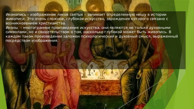 Иконопись – изображение ликов святых – занимает определенную нишу в истории живописи. Это очень сложное, глубокое искусство, зарождение которого связано с возникновением христианства.  Иконы  – многогранное произведение искусства, они являются не только духовными символами, но и свидетельством о том, насколько глубокой может быть живопись. В каждом таком произведении заложен психологический и духовный смысл, выраженный посредством изображения. 