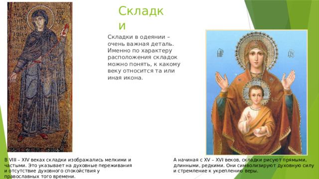 Складки Складки в одеянии – очень важная деталь. Именно по характеру расположения складок можно понять, к какому веку относится та или иная икона. В VIII – XIV веках складки изображались мелкими и частыми. Это указывает на духовные переживания и отсутствие духовного спокойствия у православных того времени. А начиная с XV – XVI веков, складки рисуют прямыми, длинными, редкими. Они символизируют духовную силу и стремление к укреплению веры. 