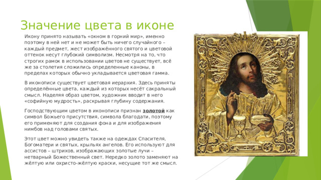 Значение цвета в иконе Икону принято называть «окном в горний мир», именно поэтому в ней нет и не может быть ничего случайного – каждый предмет, жест изображённого святого и цветовой оттенок несут глубокий символизм. Несмотря на то, что строгих рамок в использовании цветов не существует, всё же за столетия сложились определенные каноны, в пределах которых обычно укладывается цветовая гамма. В иконописи существует цветовая иерархия. Здесь приняты определённые цвета, каждый из которых несёт сакральный смысл. Наделяя образ цветом, художник вводит в него «софийную мудрость», раскрывая глубину содержания. Господствующим цветом в иконописи признан золотой  как символ Божьего присутствия, символа благодати, поэтому его применяют для создания фона и для изображения нимбов над головами святых. Этот цвет можно увидеть также на одеждах Спасителя, Богоматери и святых, крыльях ангелов. Его используют для ассистов – штрихов, изображающих золотые лучи – нетварный Божественный свет. Нередко золото заменяют на жёлтую или охристо-жёлтую краски, несущие тот же смысл. 