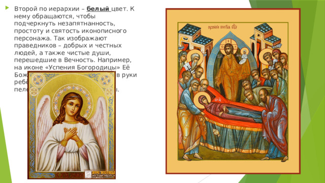 Второй по иерархии – белый цвет. К нему обращаются, чтобы подчеркнуть незапятнанность, простоту и святость иконописного персонажа. Так изображают праведников – добрых и честных людей, а также чистые души, перешедшие в Вечность. Например, на иконе «Успения Богородицы» Её Божественный Сын принимает в руки ребёнка, завёрнутого в белые пелены – душу Пречистой Девы. 