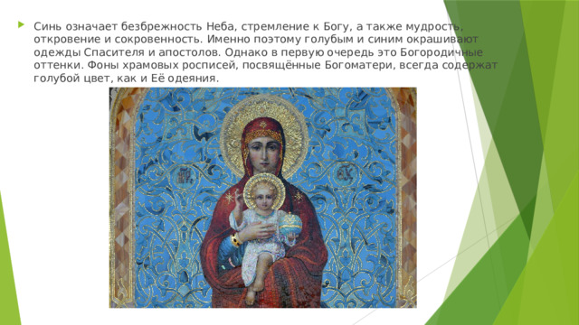 Синь означает безбрежность Неба, стремление к Богу, а также мудрость, откровение и сокровенность. Именно поэтому голубым и синим окрашивают одежды Спасителя и апостолов. Однако в первую очередь это Богородичные оттенки. Фоны храмовых росписей, посвящённые Богоматери, всегда содержат голубой цвет, как и Её одеяния. 