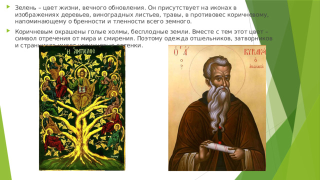 Зелень – цвет жизни, вечного обновления. Он присутствует на иконах в изображениях деревьев, виноградных листьев, травы, в противовес коричневому, напоминающему о бренности и тленности всего земного. Коричневым окрашены голые холмы, бесплодные земли. Вместе с тем этот цвет – символ отречения от мира и смирения. Поэтому одежда отшельников, затворников и странников имеет коричневые оттенки. 