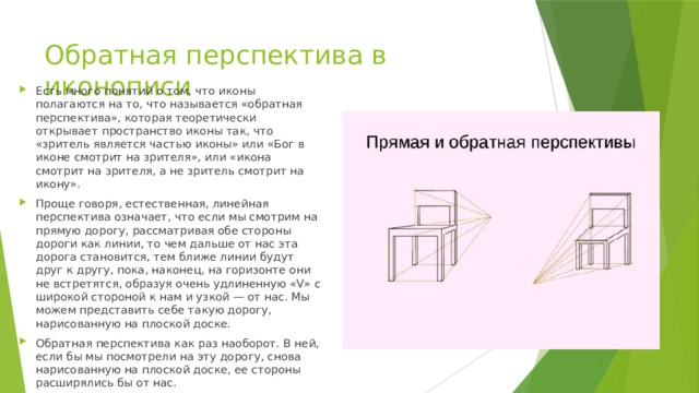 Обратная перспектива в иконописи Есть много понятий о том, что иконы полагаются на то, что называется «обратная перспектива», которая теоретически открывает пространство иконы так, что «зритель является частью иконы» или «Бог в иконе смотрит на зрителя», или «икона смотрит на зрителя, а не зритель смотрит на икону». Проще говоря, естественная, линейная перспектива означает, что если мы смотрим на прямую дорогу, рассматривая обе стороны дороги как линии, то чем дальше от нас эта дорога становится, тем ближе линии будут друг к другу, пока, наконец, на горизонте они не встретятся, образуя очень удлиненную «V» с широкой стороной к нам и узкой — от нас. Мы можем представить себе такую дорогу, нарисованную на плоской доске. Обратная перспектива как раз наоборот. В ней, если бы мы посмотрели на эту дорогу, снова нарисованную на плоской доске, ее стороны расширялись бы от нас. 