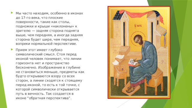 Мы часто находим, особенно в иконах до 17-го века, что плоские поверхности, такие как столы, подножки и крыши «наклонены» к зрителю — задняя сторона поднята выше, чем передняя, а иногда задняя сторона будет шире, чем передняя, вопреки нормальной перспективе. Прием этот имеет глубоко символический смысл. Стоя перед иконой человек понимает, что линии горизонта нет и пространство бесконечно. Изображение в глубине не становиться меньше, предметы как будто открываются взору со всех сторон, а линии сходятся к стоящему перед иконой, то есть к той точке, с которой символически открывается путь в вечность. Так создается в иконе “обратная перспектива”. 