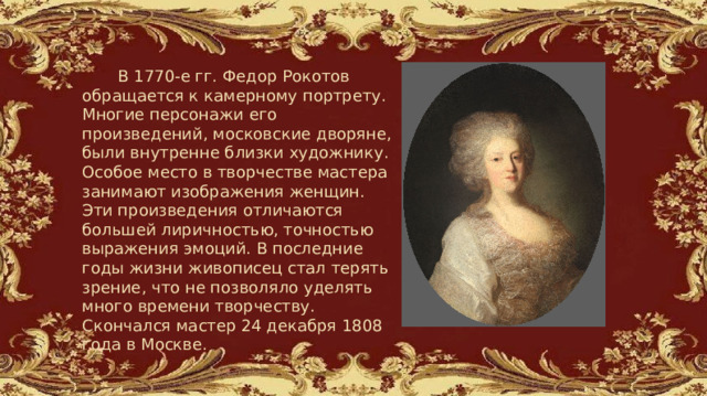   В 1770-е гг. Федор Рокотов обращается к камерному портрету. Многие персонажи его произведений, московские дворяне, были внутренне близки художнику. Особое место в творчестве мастера занимают изображения женщин. Эти произведения отличаются большей лиричностью, точностью выражения эмоций. В последние годы жизни живописец стал терять зрение, что не позволяло уделять много времени творчеству. Скончался мастер 24 декабря 1808 года в Москве. 
