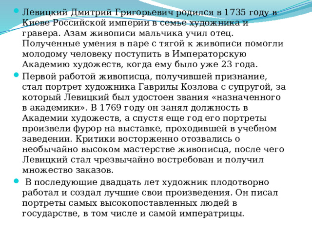 Левицкий Дмитрий Григорьевич родился в 1735 году в Киеве Российской империи в семье художника и гравера. Азам живописи мальчика учил отец. Полученные умения в паре с тягой к живописи помогли молодому человеку поступить в Императорскую Академию художеств, когда ему было уже 23 года. Первой работой живописца, получившей признание, стал портрет художника Гаврилы Козлова с супругой, за который Левицкий был удостоен звания «назначенного в академики». В 1769 году он занял должность в Академии художеств, а спустя еще год его портреты произвели фурор на выставке, проходившей в учебном заведении. Критики восторженно отозвались о необычайно высоком мастерстве живописца, после чего Левицкий стал чрезвычайно востребован и получил множество заказов.  В последующие двадцать лет художник плодотворно работал и создал лучшие свои произведения. Он писал портреты самых высокопоставленных людей в государстве, в том числе и самой императрицы. 