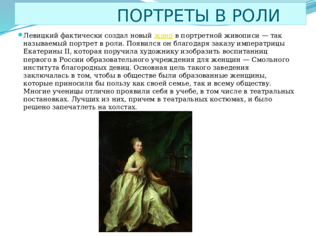  ПОРТРЕТЫ В РОЛИ Левицкий фактически создал новый  жанр  в портретной живописи — так называемый портрет в роли. Появился он благодаря заказу императрицы Екатерины II, которая поручила художнику изобразить воспитанниц первого в России образовательного учреждения для женщин — Смольного института благородных девиц. Основная цель такого заведения заключалась в том, чтобы в обществе были образованные женщины, которые приносили бы пользу как своей семье, так и всему обществу. Многие ученицы отлично проявили себя в учебе, в том числе в театральных постановках. Лучших из них, причем в театральных костюмах, и было решено запечатлеть на холстах. 