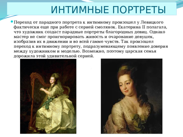  ИНТИМНЫЕ ПОРТРЕТЫ Переход от парадного портрета к интимному произошел у Левицкого фактически еще при работе с серией смолянок. Екатерина II полагала, что художник создаст парадные портреты благородных девиц. Однако мастер не смог проигнорировать живость и очарование девушек, изобразив их в движении и во всей гамме чувств. Так произошел переход к интимному портрету, подразумевающему появление доверия между художником и моделью. Возможно, поэтому царская семья дорожила этой удивительной серией. 