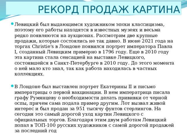  РЕКОРД ПРОДАЖ КАРТИНА Левицкий был выдающимся художником эпохи классицизма, поэтому его работы находятся в известных музеях и весьма редко появляются на аукционах. Рассмотрим две крупные продажи, которые состоялись не так давно. В июне 2021 года на торгах Christie's в Лондоне появился портрет императора Павла I, созданный Левицким примерно в 1796 году. Еще в 2010 году эта картина стала сенсацией на выставке Левицкого, состоявшейся в Санкт-Петербурге в 2010 году. До этого момента о ней мало кто знал, так как работа находилась в частных коллекциях. В Лондоне был выставлен портрет Екатерины II и письмо императрицы о первой вакцинации. В нем императрица писала графу Румянцеву о необходимости делать прививки от черной оспы, причем сама подала пример другим. Лот вызвал живой интерес и был продан за 951 тысячу фунтов стерлингов. На сегодня это самый дорогой уход картин Левицкого с официальных торгов. Благодаря этим двум работам Левицкий попал в ТОП-100 русских художников с самой дорогой продажей за последний год 