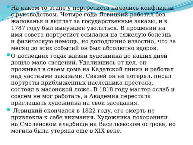 На каком-то этапе у портретиста начались конфликты с руководством. Четыре года Левицкий работал без жалованья и выплат за государственные заказы, и в 1787 году был вынужден уволиться. В прошении на имя совета портретист ссылался на тяжелую болезнь и физическую немощь, но доподлинно известно, что за месяц до этих событий он был абсолютно здоров. О последних годах жизни художника до наших дней дошло мало сведений. Удалившись от дел, он проживал в своем доме на Кадетской линии и работал над частными заказами. Связей он не потерял, писал портреты приближенных наследника престола, состоял в масонской ложе. В 1818 году мастер ослаб и совсем не мог работать, а Академия перестала приглашать художника на свои заседания.  Левицкий скончался в 1822 году, его смерть не привлекла к себе внимания. Художника похоронили на Смоленском кладбище на Васильевском острове, но могила была утеряна еще в XIX веке.   