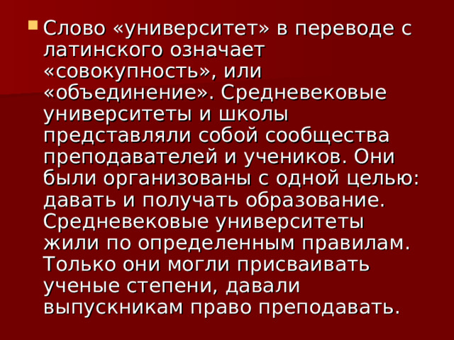 Слово «университет» в переводе с латинского означает «совокупность», или «объединение». Средневековые университеты и школы представляли собой сообщества преподавателей и учеников. Они были организованы с одной целью: давать и получать образование. Средневековые университеты жили по определенным правилам. Только они могли присваивать ученые степени, давали выпускникам право преподавать. 