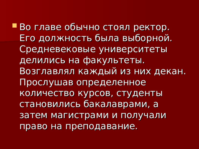 Во главе обычно стоял ректор. Его должность была выборной. Средневековые университеты делились на факультеты. Возглавлял каждый из них декан. Прослушав определенное количество курсов, студенты становились бакалаврами, а затем магистрами и получали право на преподавание. 