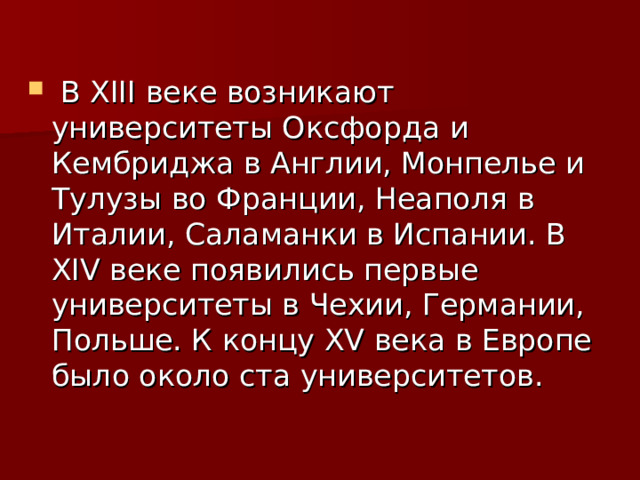   В XIII веке возникают университеты Оксфорда и Кембриджа в Англии, Монпелье и Тулузы во Франции, Неаполя в Италии, Саламанки в Испании. В XIV веке появились первые университеты в Чехии, Германии, Польше. К концу XV века в Европе было около ста университетов.  