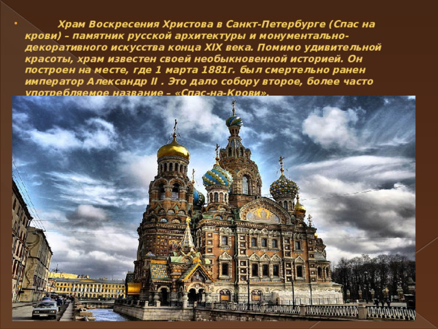  Храм Воскресения Христова в Санкт-Петербурге (Спас на крови) – памятник русской архитектуры и монументально-декоративного искусства конца XIX века. Помимо удивительной красоты, храм известен своей необыкновенной историей. Он построен на месте, где 1 марта 1881г. был смертельно ранен император Александр II . Это дало собору второе, более часто употребляемое название – «Спас-на-Крови».   