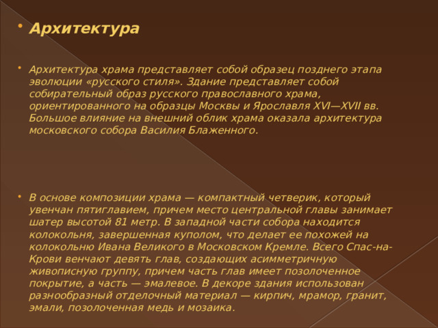 Архитектура    Архитектура храма представляет собой образец позднего этапа эволюции «русского стиля». Здание представляет собой собирательный образ русского православного храма, ориентированного на образцы Москвы и Ярославля XVI—XVII вв. Большое влияние на внешний облик храма оказала архитектура московского собора Василия Блаженного.      В основе композиции храма — компактный четверик, который увенчан пятиглавием, причем место центральной главы занимает шатер высотой 81 метр. В западной части собора находится колокольня, завершенная куполом, что делает ее похожей на колокольню Ивана Великого в Московском Кремле. Всего Спас-на-Крови венчают девять глав, создающих асимметричную живописную группу, причем часть глав имеет позолоченное покрытие, а часть — эмалевое. В декоре здания использован разнообразный отделочный материал — кирпич, мрамор, гранит, эмали, позолоченная медь и мозаика. 