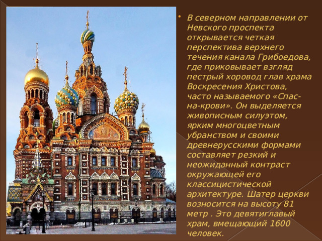 В северном направлении от Невского проспекта открывается четкая перспектива верхнего течения канала Грибоедова, где приковывает взгляд пестрый хоровод глав храма Воскресения Христова, часто называемого «Спас-на-крови». Он выделяется живописным силуэтом, ярким многоцветным убранством и своими древнерусскими формами составляет резкий и неожиданный контраст окружающей его классицистической архитектуре. Шатер церкви возносится на высоту 81 метр . Это девятиглавый храм, вмещающий 1600 человек. 