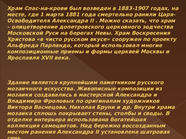 Храм Спас-на-крови был возведен в 1883-1907 годах, на месте, где 1 марта 1881 года смертельно ранили Царя-Освободителя Александра II . Можно сказать, что храм – олицетворение допетровского церковного зодчества Московской Руси на берегах Невы. Храм Воскресения Христова «в чисто русском вкусе» сооружен по проекту Альфреда Парланда, который использовал многие композиционные приемы и формы церквей Москвы и Ярославля XVII века.     Здание является крупнейшим памятником русского мозаичного искусства. Живописные композиции из мозаики создавались в мастерской Александра и Владимира Фроловых по оригиналам художников Виктора Васнецова, Николая Бруни и др. Внутри храма мозаика сплошь покрывает стены, столбы и своды. В отделке интерьера использована богатейшая коллекция самоцветов. Над бережно воссозданным местом ранения Александра II установлена шатровая сень.   