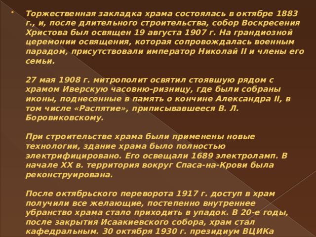 Торжественная закладка храма состоялась в октябре 1883 г., и, после длительного строительства, собор Воскресения Христова был освящен 19 августа 1907 г. На грандиозной церемонии освящения, которая сопровождалась военным парадом, присутствовали император Николай II и члены его семьи.   27 мая 1908 г. митрополит освятил стоявшую рядом с храмом Иверскую часовню-ризницу, где были собраны иконы, поднесенные в память о кончине Александра II, в том числе «Распятие», приписывавшееся В. Л. Боровиковскому.   При строительстве храма были применены новые технологии, здание храма было полностью электрифицировано. Его освещали 1689 электроламп. В начале XX в. территория вокруг Спаса-на-Крови была реконструирована.   После октябрьского переворота 1917 г. доступ в храм получили все желающие, постепенно внутреннее убранство храма стало приходить в упадок. В 20-е годы, после закрытия Исаакиевского собора, храм стал кафедральным. 30 октября 1930 г. президиум ВЦИКа постановил закрыть действующий храм Воскресения Христова. 