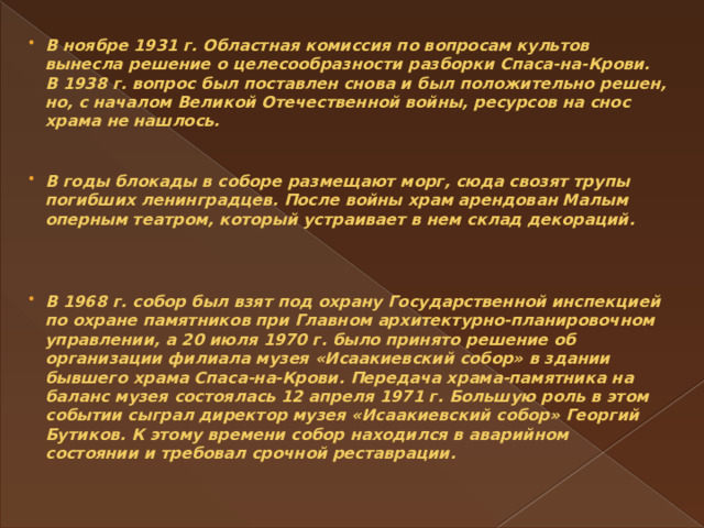 В ноябре 1931 г. Областная комиссия по вопросам культов вынесла решение о целесообразности разборки Спаса-на-Крови. В 1938 г. вопрос был поставлен снова и был положительно решен, но, с началом Великой Отечественной войны, ресурсов на снос храма не нашлось.    В годы блокады в соборе размещают морг, сюда свозят трупы погибших ленинградцев. После войны храм арендован Малым оперным театром, который устраивает в нем склад декораций.     В 1968 г. собор был взят под охрану Государственной инспекцией по охране памятников при Главном архитектурно-планировочном управлении, а 20 июля 1970 г. было принято решение об организации филиала музея «Исаакиевский собор» в здании бывшего храма Спаса-на-Крови. Передача храма-памятника на баланс музея состоялась 12 апреля 1971 г. Большую роль в этом событии сыграл директор музея «Исаакиевский собор» Георгий Бутиков. К этому времени собор находился в аварийном состоянии и требовал срочной реставрации.   