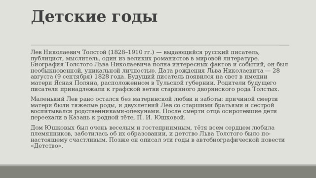 Детские годы   Лев Николаевич Толстой (1828–1910 гг.) — выдающийся русский писатель, публицист, мыслитель, один из великих романистов в мировой литературе. Биография Толстого Льва Николаевича полна интересных фактов и событий, он был необыкновенной, уникальной личностью. Дата рождения Льва Николаевича — 28 августа (9 сентября) 1828 года. Будущий писатель появился на свет в имении матери Ясная Поляна, расположенном в Тульской губернии. Родители будущего писателя принадлежали к графской ветви старинного дворянского рода Толстых. Маленький Лев рано остался без материнской любви и заботы: причиной смерти матери были тяжелые роды, и двухлетний Лев со старшими братьями и сестрой воспитывался родственниками-опекунами. После смерти отца осиротевшие дети переехали в Казань к родной тёте, П. И. Юшковой. Дом Юшковых был очень веселым и гостеприимным, тётя всем сердцем любила племянников, заботилась об их образовании, и детство Льва Толстого было по-настоящему счастливым. Позже он описал эти годы в автобиографической повести «Детство». 