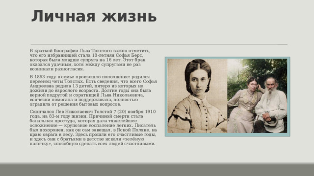 Личная жизнь   В краткой биографии Льва Толстого важно отметить, что его избранницей стала 18-летняя Софья Берс, которая была младше супруга на 16 лет. Этот брак оказался удачным, хотя между супругами не раз возникали разногласия. В 1863 году в семье произошло пополнение: родился первенец четы Толстых. Есть сведения, что всего Софья Андреевна родила 13 детей, пятеро из которых не дожили до взрослого возраста. Долгие годы она была верной подругой и соратницей Льва Николаевича, всячески помогала и поддерживала, полностью оградила от решения бытовых вопросов. Скончался Лев Николаевич Толстой 7 (20) ноября 1910 года, на 83-м году жизни. Причиной смерти стала банальная простуда, которая дала тяжелейшее осложнение — крупозное воспаление легких. Писатель был похоронен, как он сам завещал, в Ясной Поляне, на краю оврага в лесу. Здесь прошли его счастливые годы, и здесь они с братьями в детстве искали «зелёную палочку», способную сделать всех людей счастливыми. 