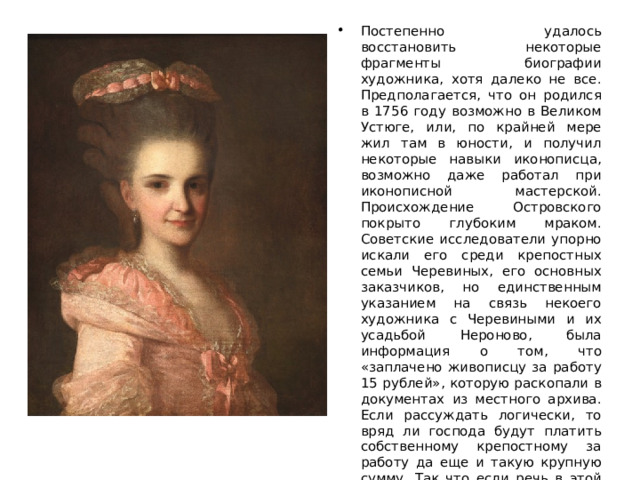 Постепенно удалось восстановить некоторые фрагменты биографии художника, хотя далеко не все. Предполагается, что он родился в 1756 году возможно в Великом Устюге, или, по крайней мере жил там в юности, и получил некоторые навыки иконописца, возможно даже работал при иконописной мастерской. Происхождение Островского покрыто глубоким мраком. Советские исследователи упорно искали его среди крепостных семьи Черевиных, его основных заказчиков, но единственным указанием на связь некоего художника с Черевиными и их усадьбой Нероново, была информация о том, что «заплачено живописцу за работу 15 рублей», которую раскопали в документах из местного архива. Если рассуждать логически, то вряд ли господа будут платить собственному крепостному за работу да еще и такую крупную сумму. Так что если речь в этой записи шла об Островском, то он, скорее всего, все-таки приглашался для написания портретов со стороны. 
