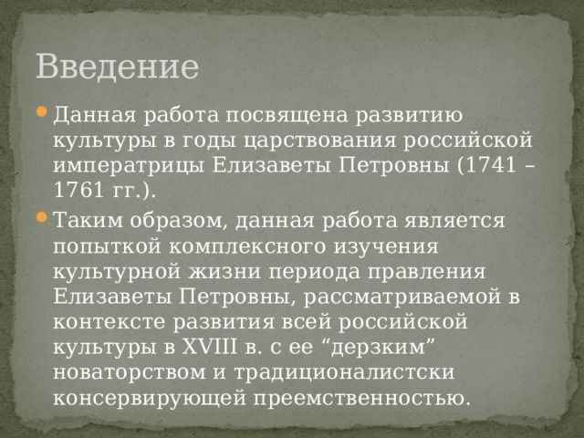 Введение Данная работа посвящена развитию культуры в годы царствования российской императрицы Елизаветы Петровны (1741 – 1761 гг.). Таким образом, данная работа является попыткой комплексного изучения культурной жизни периода правления Елизаветы Петровны, рассматриваемой в контексте развития всей российской культуры в XVIII в. с ее “дерзким” новаторством и традиционалистски консервирующей преемственностью. 