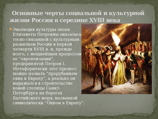  Основные черты социальной и культурной жизни России в середине XVIII века Эволюция культуры эпохи Елизаветы Петровны оказалась тесно связанной с культурным развитием России в первой четверти XVIII в. и, прежде всего, с мощнейшим процессом ее “европеизации”, предпринятой Петром I. Метафорически этот процесс можно назвать “прорубанием окна в Европу”, а реально он выражался в строительстве новой столицы Санкт-Петербурга на берегах Балтийского моря, названной символически “Окном в Европу”. 