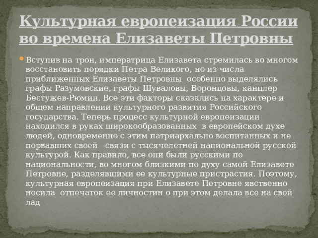 Культурная европеизация России во времена Елизаветы Петровны Вступив на трон, императрица Елизавета стремилась во многом восстановить порядки Петра Великого, но из числа приближенных Елизаветы Петровны особенно выделялись графы Разумовские, графы Шуваловы, Воронцовы, канцлер Бестужев-Рюмин. Все эти факторы сказались на характере и общем направлении культурного развития Российского государства. Теперь процесс культурной европеизации находился в руках широкообразованных в европейском духе людей, одновременно с этим патриархально воспитанных и не порвавших своей связи с тысячелетней национальной русской культурой. Как правило, все они были русскими по национальности, во многом близкими по духу самой Елизавете Петровне, разделявшими ее культурные пристрастия. Поэтому, культурная европеизация при Елизавете Петровне явственно носила отпечаток ее личностин о при этом делала все на свой лад 