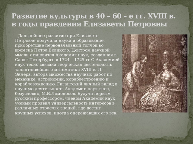 Развитие культуры в 40 – 60 – е гг. XVIII в. в годы правления Елизаветы Петровны  Дальнейшее развитие при Елизавете Петровне получили наука и образование, приобретшие первоначальный толчок во времена Петра Великого. Центром научной мысли становится Академия наук, созданная в Санкт-Петербурге в 1724 – 1725 гг С Академией наук тесно связана творческая деятельность талантливейшего математика XVIII в. Л. Эйлера, автора множества научных работ по механике, астрономии, кораблестроению и кораблевождению. Гигантский личный вклад в научную деятельность Академии наук внес, безусловно, М.В.Ломоносов. Будучи первым русским профессором, членом Академии наук ученый проявил универсальность интересов в различных отраслях знаний, где достиг крупных успехов, иногда опережавших его век 