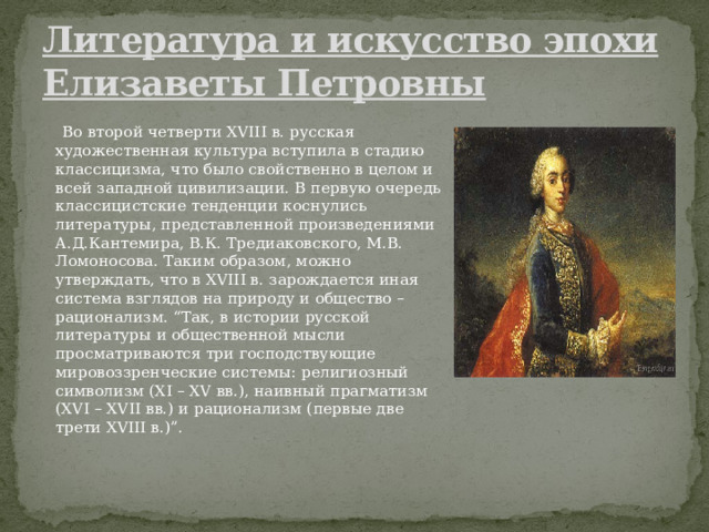Литература и искусство эпохи Елизаветы Петровны  Во второй четверти XVIII в. русская художественная культура вступила в стадию классицизма, что было свойственно в целом и всей западной цивилизации. В первую очередь классицистские тенденции коснулись литературы, представленной произведениями А.Д.Кантемира, В.К. Тредиаковского, М.В. Ломоносова. Таким образом, можно утверждать, что в XVIII в. зарождается иная система взглядов на природу и общество – рационализм. “Так, в истории русской литературы и общественной мысли просматриваются три господствующие мировоззренческие системы: религиозный символизм (XI – XV вв.), наивный прагматизм (XVI – XVII вв.) и рационализм (первые две трети XVIII в.)”. 