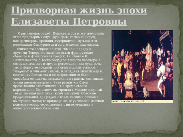 Придворная жизнь эпохи Елизаветы Петровны   Став императрицей, Елизавета сразу же увеличила штат придворных слуг: фурьеров, камер-юнкеров, камердинеров, фрейлин, гувернанток, музыкантов, песенников-бандуристов и многочисленных лакеев.  Елизавета воскресила этот обычай, наряду с другими Теперь же законом стали французские образцы и французская грация. По словам К. Валишевского: “После государственного переворота совершилась еще и другая революция; как сущность, так и форму ее создали торговцы модных товаров, “мадамы” и учителя танцев, и западная цивилизация, поскольку Елизавета и ее современники были способны ее понять, не выходила из рамок, созданных этими цивилизаторами. Зато рамки эти были чрезвычайно блестящими”. На время своего коронования Елизавета выстроила в Москве оперный театр, вмещавший пять тысяч зрителей. Оперные представления, где рядом с итальянскими певцами выступали молодые придворные, обученные в местной консерватории, чередовались с интермедиями и аллегорическими балетами. 