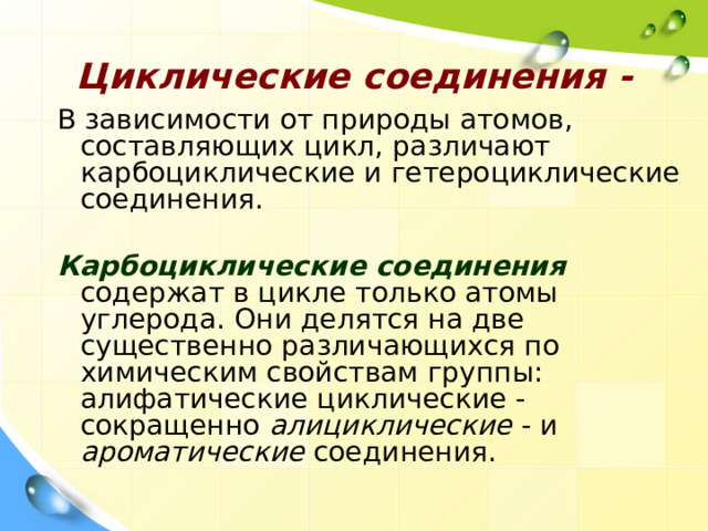 Циклические соединения - В зависимости от природы атомов, составляющих цикл, различают карбоциклические и гетероциклические соединения.   Карбоциклические соединения  содержат в цикле только атомы углерода. Они делятся на две существенно различающихся по химическим свойствам группы: алифатические циклические - сокращенно алициклические - и ароматические соединения. 