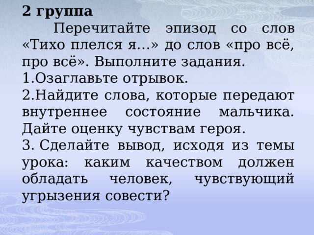 2 группа    Перечитайте эпизод со слов «Тихо плелся я…» до слов «про всё, про всё». Выполните задания. 1.Озаглавьте отрывок. 2.Найдите слова, которые передают внутреннее состояние мальчика. Дайте оценку чувствам героя. 3. Сделайте вывод, исходя из темы урока: каким качеством должен обладать человек, чувствующий угрызения совести? 
