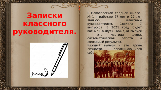 В Новоспасской средней школе № 1 я работаю 27 лет и 27 лет являюсь классным руководителем. Сделала 7 выпусков. В 2021 году будет восьмой выпуск. Каждый выпуск – это частица души, систематическая работа и желаемый результат. Записки классного руководителя. Каждый выпуск – это яркие личности, запоминающиеся события и бесценный опыт. 