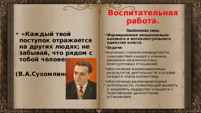 Воспитательная работа. Проблемная тема: Формирование эмоционально-волевого и интеллектуального единства класса. Задачи : изучение степени комфортности, самочувствия каждого ученика, динамики межличностных, межгрупповых отношений; обеспечение взаимозависимых результатов деятельности и усилий каждого члена коллектива; обеспечение разнохарактерной деятельности, позволяющей выявить и закрепить лидерство учащихся с позитивными ценностными установками.  «Каждый твой поступок отражается на других людях; не забывай, что рядом с тобой человек».  (В.А.Сухомлинский) 